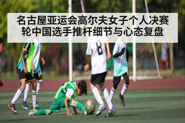名古屋亚运会高尔夫女子个人决赛轮中国选手推杆细节与心态复盘