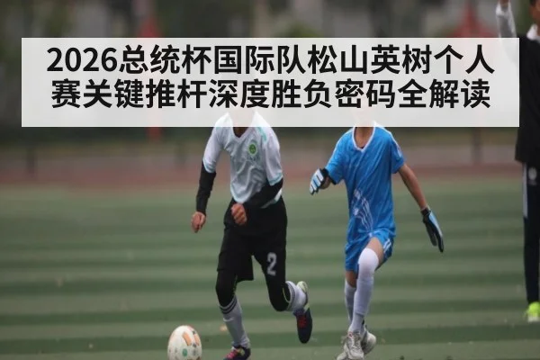 2026总统杯国际队松山英树个人赛关键推杆深度胜负密码全解读